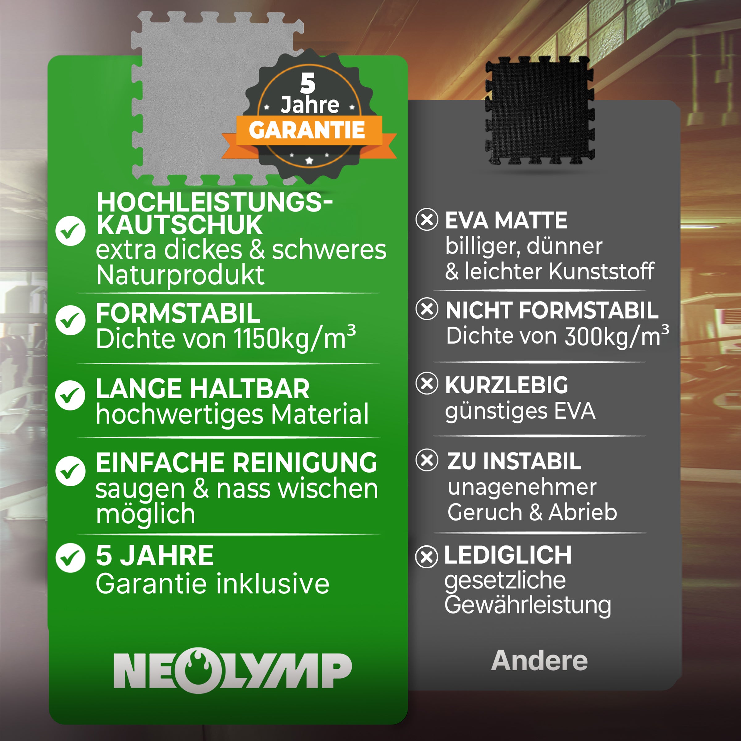 Neolymp Naturkautschukmatte Vorteile: Extra dick und schwer, formstabil mit 1,15t/m³ Dichte, langlebig und einfach zu reinigen (saugen und nass wischen). EVA-Matte Nachteile: Billiger und dünner, nicht formstabil (300kg/m³ Dichte), kurzlebig, instabil mit unangenehmem Geruch und Abrieb. 5 Jahre Garantie auf Neolymp-Matten.